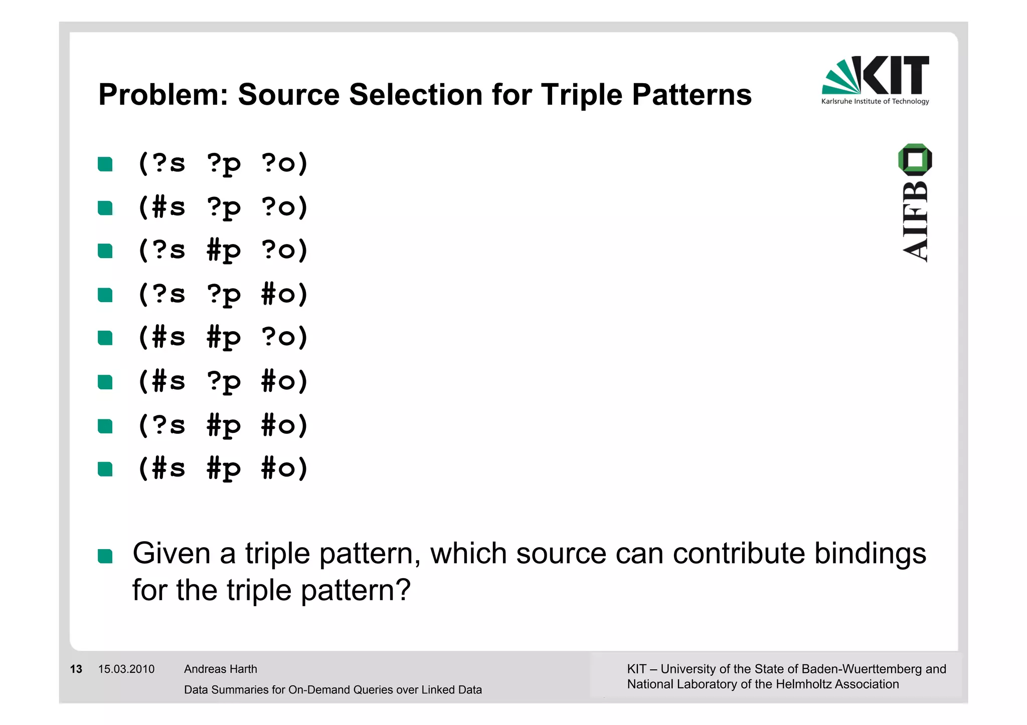 Problem: Source Selection for Triple Patterns

     !     (?s       ?p           ?o)
     !     (#s       ?p           ?o)
     !     (?s       #p           ?o)
     !     (?s       ?p           #o)
     !     (#s       #p           ?o)
     !     (#s       ?p           #o)
     !     (?s       #p           #o)
     !     (#s       #p           #o)

     !     Given a triple pattern, which source can contribute bindings
           for the triple pattern?

13   15.03.2010   Andreas Harth                                           KIT – University of the State of Baden-Wuerttemberg and
                  Data Summaries for On-Demand Queries over Linked Data   National Laboratory of the Helmholtz Association
 