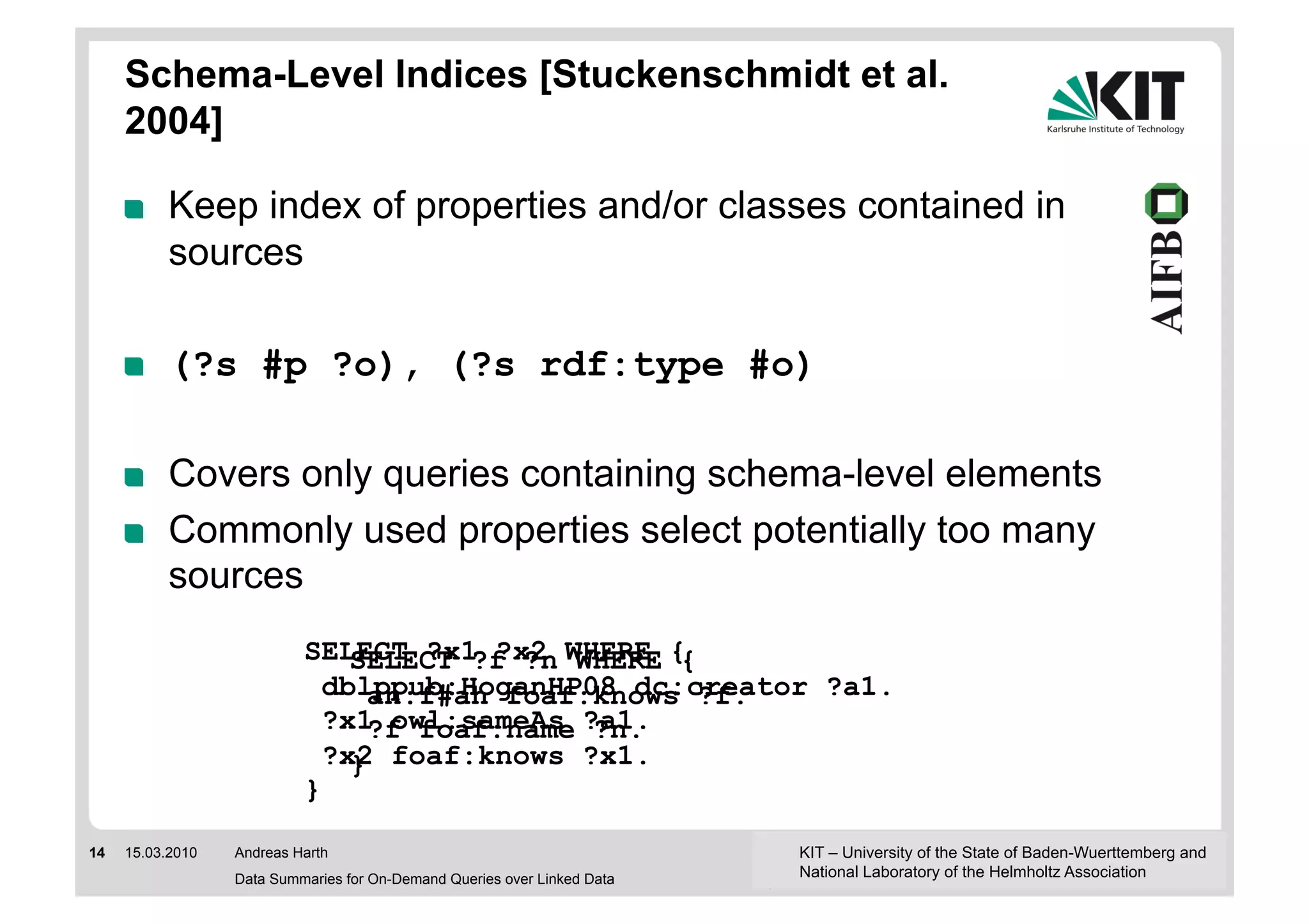 Schema-Level Indices [Stuckenschmidt et al.
     2004]

     !     Keep index of properties and/or classes contained in
           sources

     !     (?s #p ?o), (?s rdf:type #o)

     !     Covers only queries containing schema-level elements
     !     Commonly used properties select potentially too many
           sources
                           SELECT ?x1 ?x2 WHERE {
                               SELECT ?f ?n WHERE {
                             dblppub:HoganHP08 dc:creator ?a1.
                                 an:f#ah foaf:knows ?f.
                             ?x1 owl:sameAs ?a1.
                                 ?f foaf:name ?n.
                             ?x2 foaf:knows ?x1.
                               }
                           }

14   15.03.2010   Andreas Harth                                           KIT – University of the State of Baden-Wuerttemberg and
                  Data Summaries for On-Demand Queries over Linked Data   National Laboratory of the Helmholtz Association
 