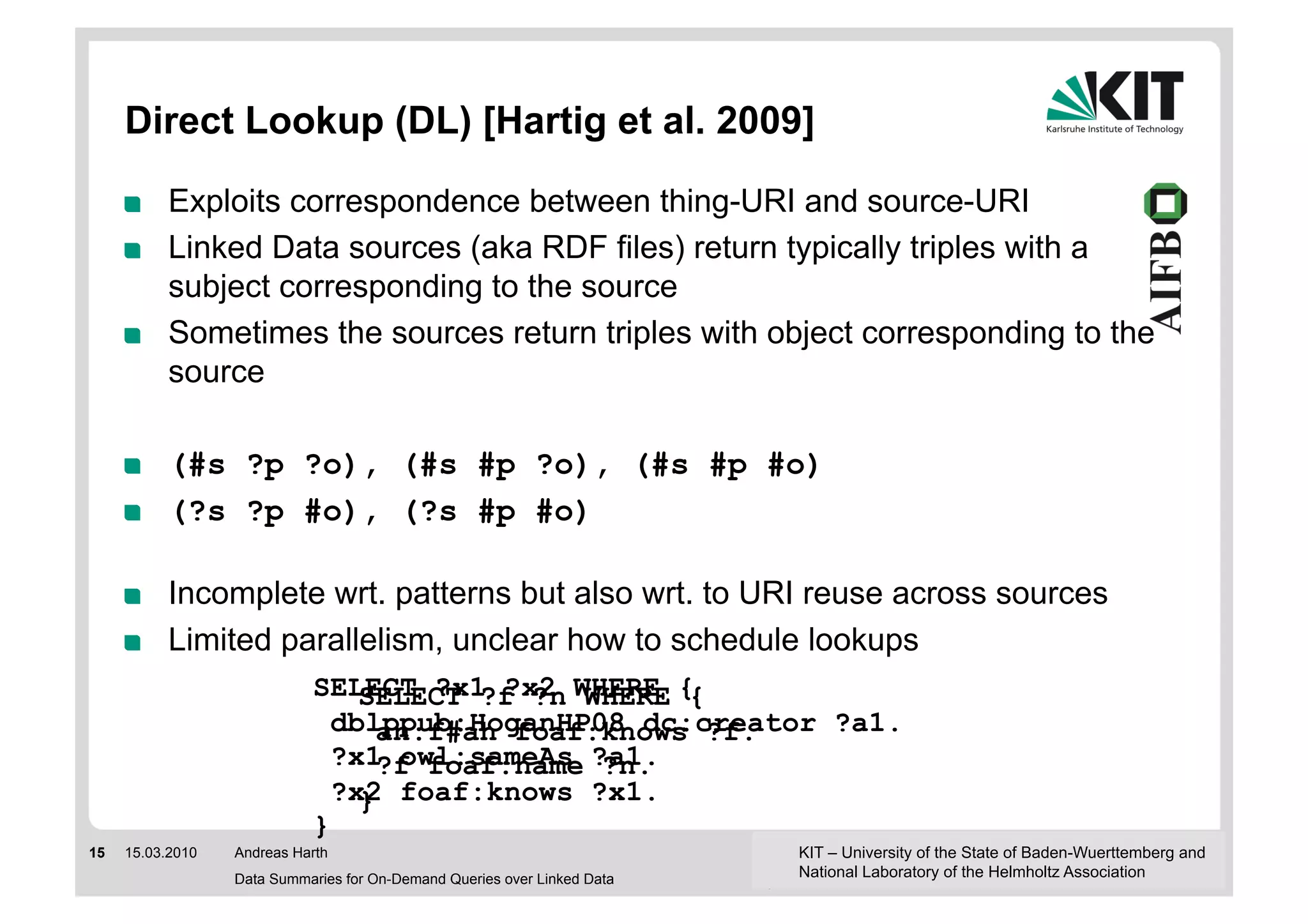 Direct Lookup (DL) [Hartig et al. 2009]

     !     Exploits correspondence between thing-URI and source-URI
     !     Linked Data sources (aka RDF files) return typically triples with a
           subject corresponding to the source
     !     Sometimes the sources return triples with object corresponding to the
           source

     !     (#s ?p ?o), (#s #p ?o), (#s #p #o)
     !     (?s ?p #o), (?s #p #o)

     !     Incomplete wrt. patterns but also wrt. to URI reuse across sources
     !     Limited parallelism, unclear how to schedule lookups
                            SELECT ?x1 ?x2 WHERE {
                                SELECT ?f ?n WHERE {
                              dblppub:HoganHP08 dc:creator ?a1.
                                  an:f#ah foaf:knows ?f.
                              ?x1 owl:sameAs ?a1.
                                  ?f foaf:name ?n.
                              ?x2 foaf:knows ?x1.
                                }
                            }
15   15.03.2010   Andreas Harth                                           KIT – University of the State of Baden-Wuerttemberg and
                  Data Summaries for On-Demand Queries over Linked Data   National Laboratory of the Helmholtz Association
 