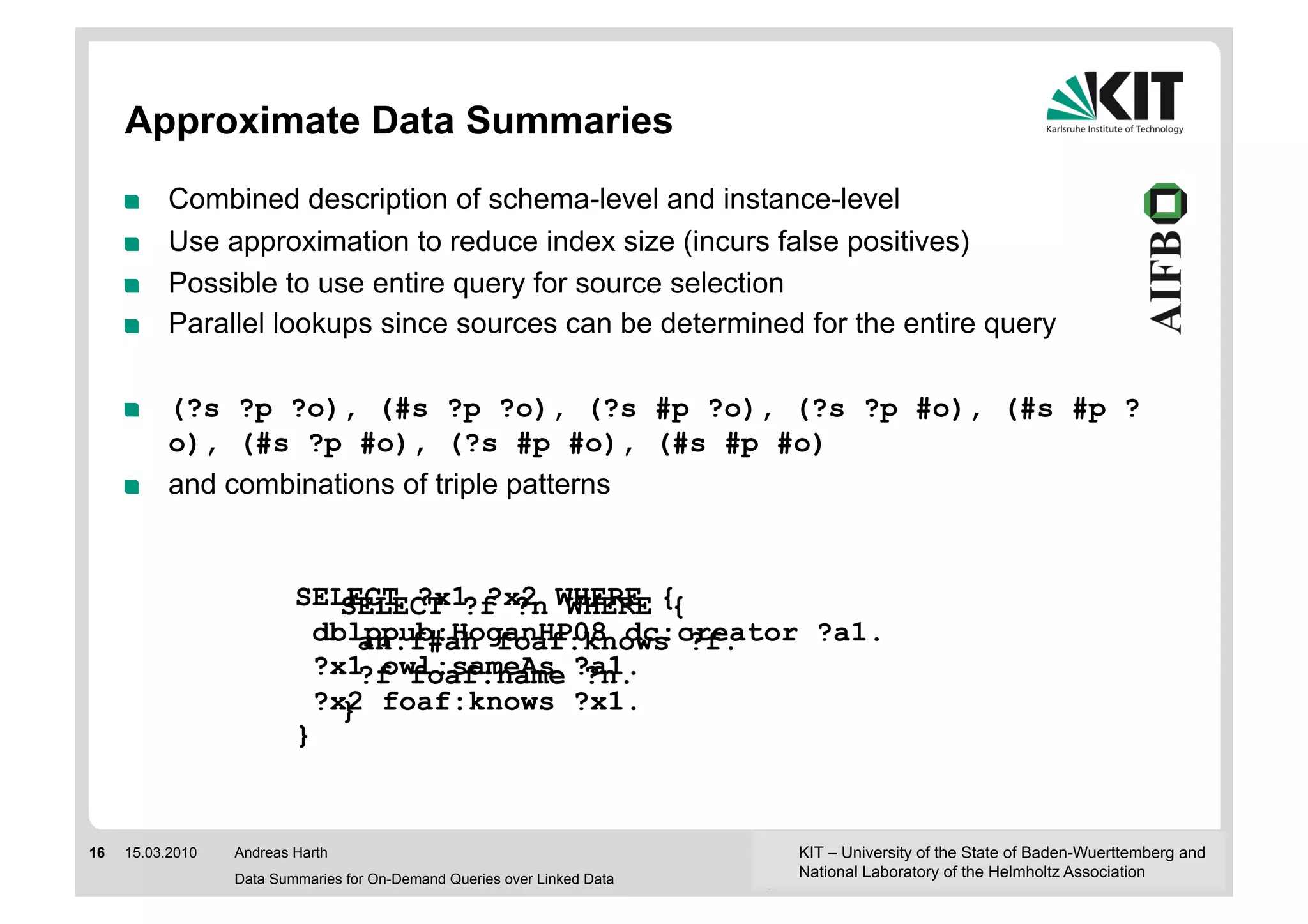 Approximate Data Summaries
     !     Combined description of schema-level and instance-level
     !     Use approximation to reduce index size (incurs false positives)
     !     Possible to use entire query for source selection
     !     Parallel lookups since sources can be determined for the entire query

     !     (?s ?p ?o), (#s ?p ?o), (?s #p ?o), (?s ?p #o), (#s #p ?
           o), (#s ?p #o), (?s #p #o), (#s #p #o)
     !     and combinations of triple patterns


                          SELECT ?x1 ?x2 WHERE {
                              SELECT ?f ?n WHERE {
                            dblppub:HoganHP08 dc:creator ?a1.
                                an:f#ah foaf:knows ?f.
                            ?x1 owl:sameAs ?a1.
                                ?f foaf:name ?n.
                            ?x2 foaf:knows ?x1.
                              }
                          }


16   15.03.2010   Andreas Harth                                           KIT – University of the State of Baden-Wuerttemberg and
                  Data Summaries for On-Demand Queries over Linked Data   National Laboratory of the Helmholtz Association
 