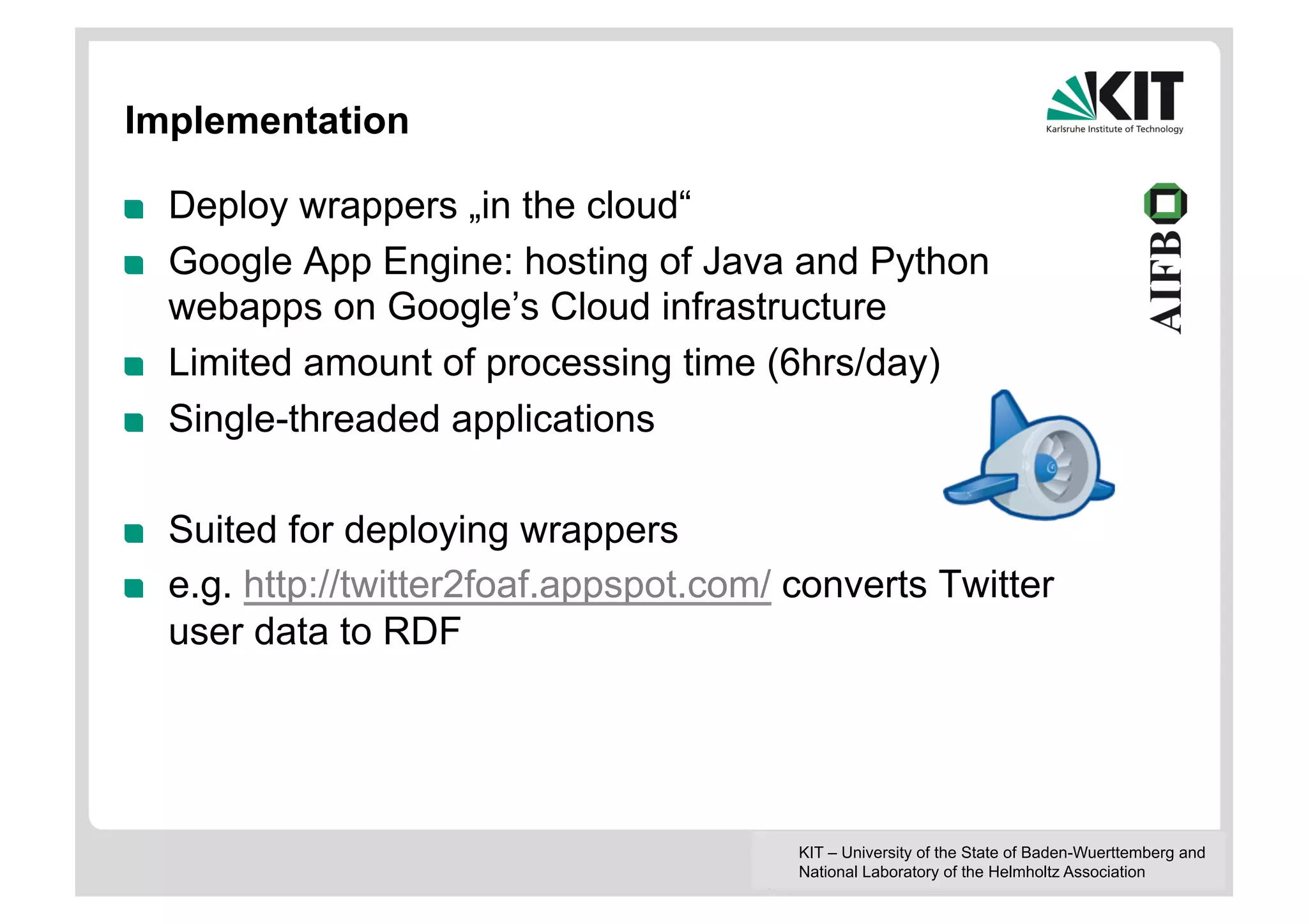 Implementation

!    Deploy wrappers „in the cloud“
!    Google App Engine: hosting of Java and Python
     webapps on Google’s Cloud infrastructure
!    Limited amount of processing time (6hrs/day)
!    Single-threaded applications

!    Suited for deploying wrappers
!    e.g. http://twitter2foaf.appspot.com/ converts Twitter
     user data to RDF




                                           KIT – University of the State of Baden-Wuerttemberg and
                                           National Laboratory of the Helmholtz Association
 