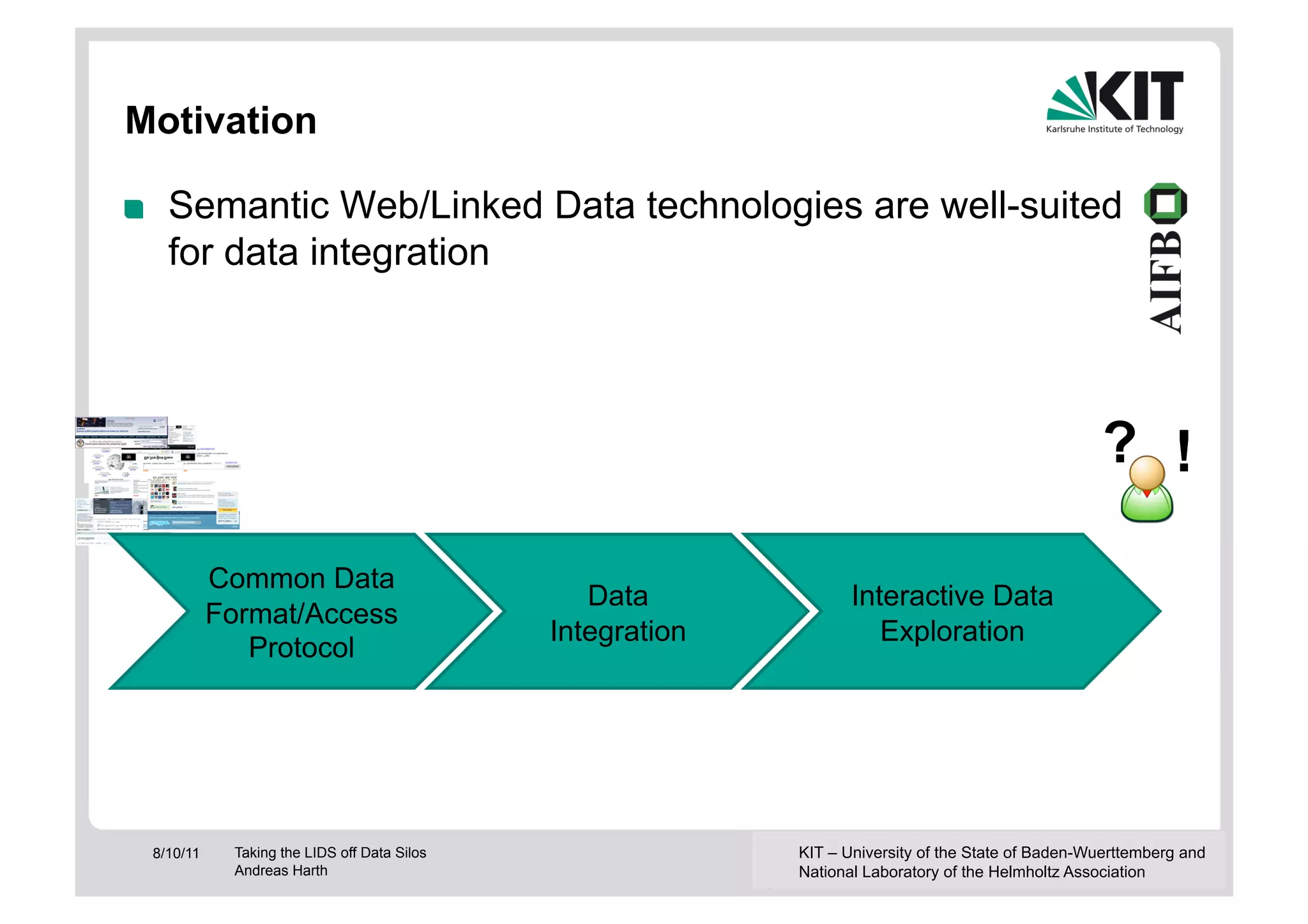 Motivation

!      Semantic Web/Linked Data technologies are well-suited
       for data integration




                                                                                                        ? !

               Common Data
                                                    Data              Interactive Data
               Format/Access
                                                 Integration             Exploration
                  Protocol




     8/10/11    Taking the LIDS off Data Silos                 KIT – University of the State of Baden-Wuerttemberg and
                Andreas Harth                                  National Laboratory of the Helmholtz Association
 