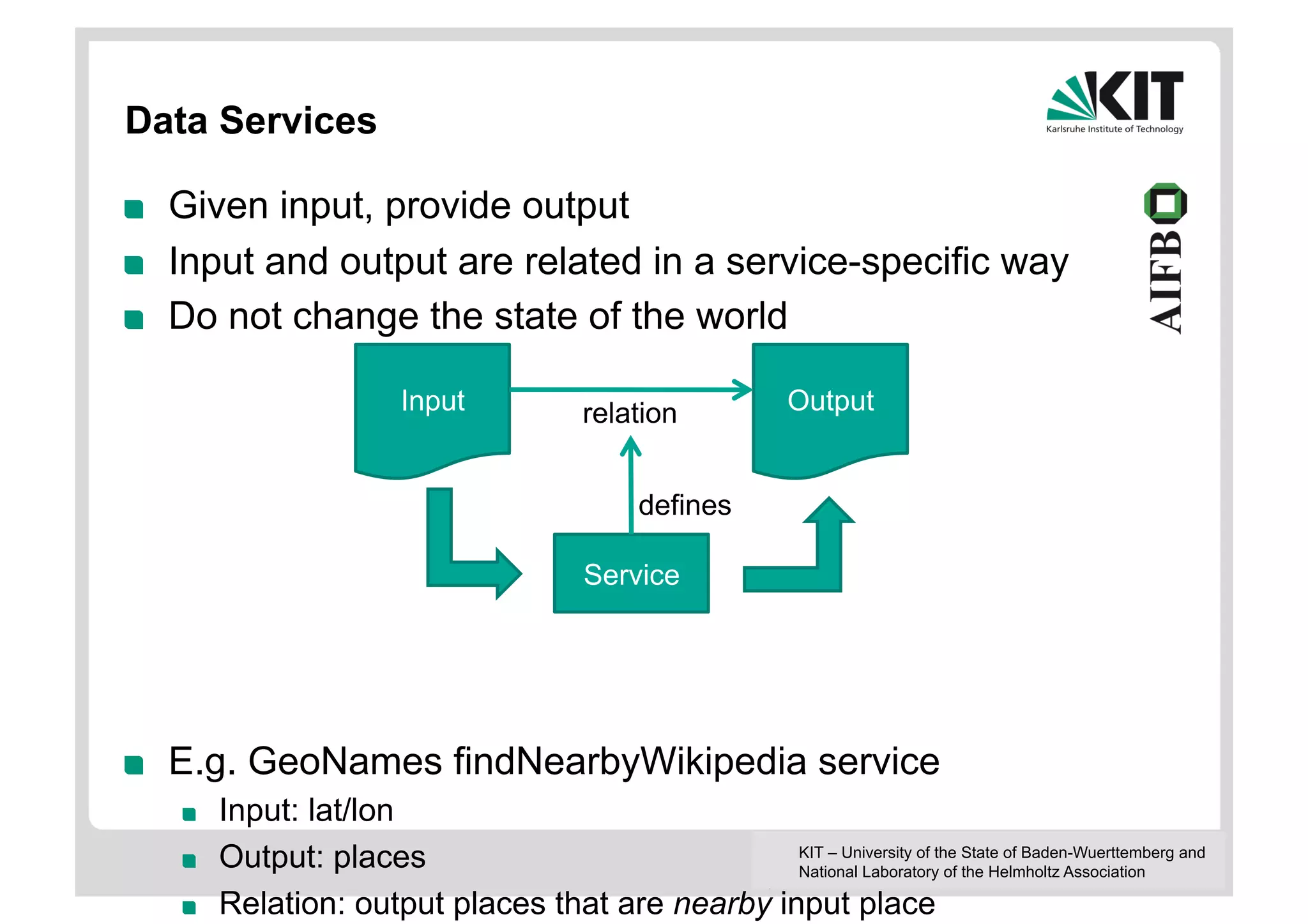 Data Services

!    Given input, provide output
!    Input and output are related in a service-specific way
!    Do not change the state of the world

                           Input             relation            Output


                                                   defines

                                             Service




!    E.g. GeoNames findNearbyWikipedia service
     !    Input: lat/lon
     !    Output: places                            KIT – University of the State of Baden-Wuerttemberg and
                                                    National Laboratory of the Helmholtz Association

     !    Relation: output places that are nearby input place
 