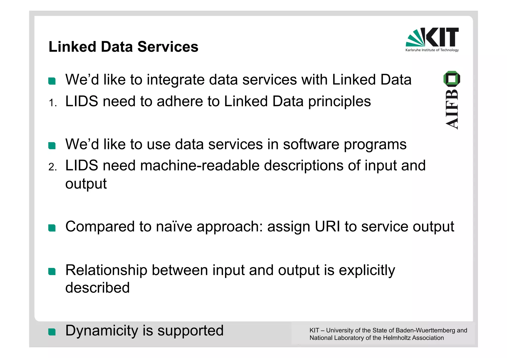 Linked Data Services

!     We’d like to integrate data services with Linked Data
1.    LIDS need to adhere to Linked Data principles

!     We’d like to use data services in software programs
2.    LIDS need machine-readable descriptions of input and
      output

!     Compared to naïve approach: assign URI to service output

!     Relationship between input and output is explicitly
      described

!     Dynamicity is supported              KIT – University of the State of Baden-Wuerttemberg and
                                           National Laboratory of the Helmholtz Association
 