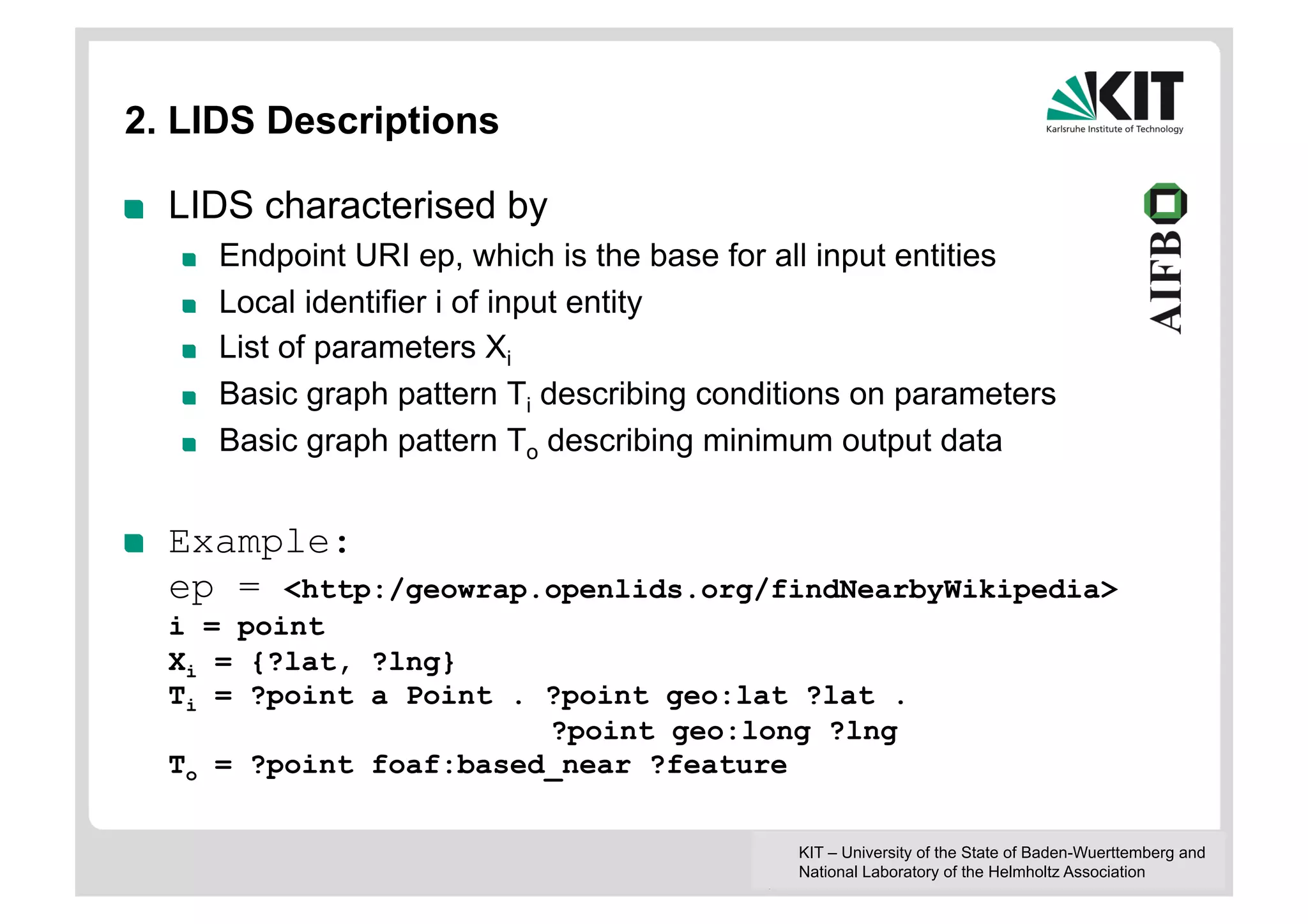 2. LIDS Descriptions

!    LIDS characterised by
     !    Endpoint URI ep, which is the base for all input entities
     !    Local identifier i of input entity
     !    List of parameters Xi
     !    Basic graph pattern Ti describing conditions on parameters
     !    Basic graph pattern To describing minimum output data


!    Example:
     ep = <http:/geowrap.openlids.org/findNearbyWikipedia>
     i = point
     Xi = {?lat, ?lng}
     Ti = ?point a Point . ?point geo:lat ?lat .
                           ?point geo:long ?lng
     To = ?point foaf:based_near ?feature

                                                  KIT – University of the State of Baden-Wuerttemberg and
                                                  National Laboratory of the Helmholtz Association
 