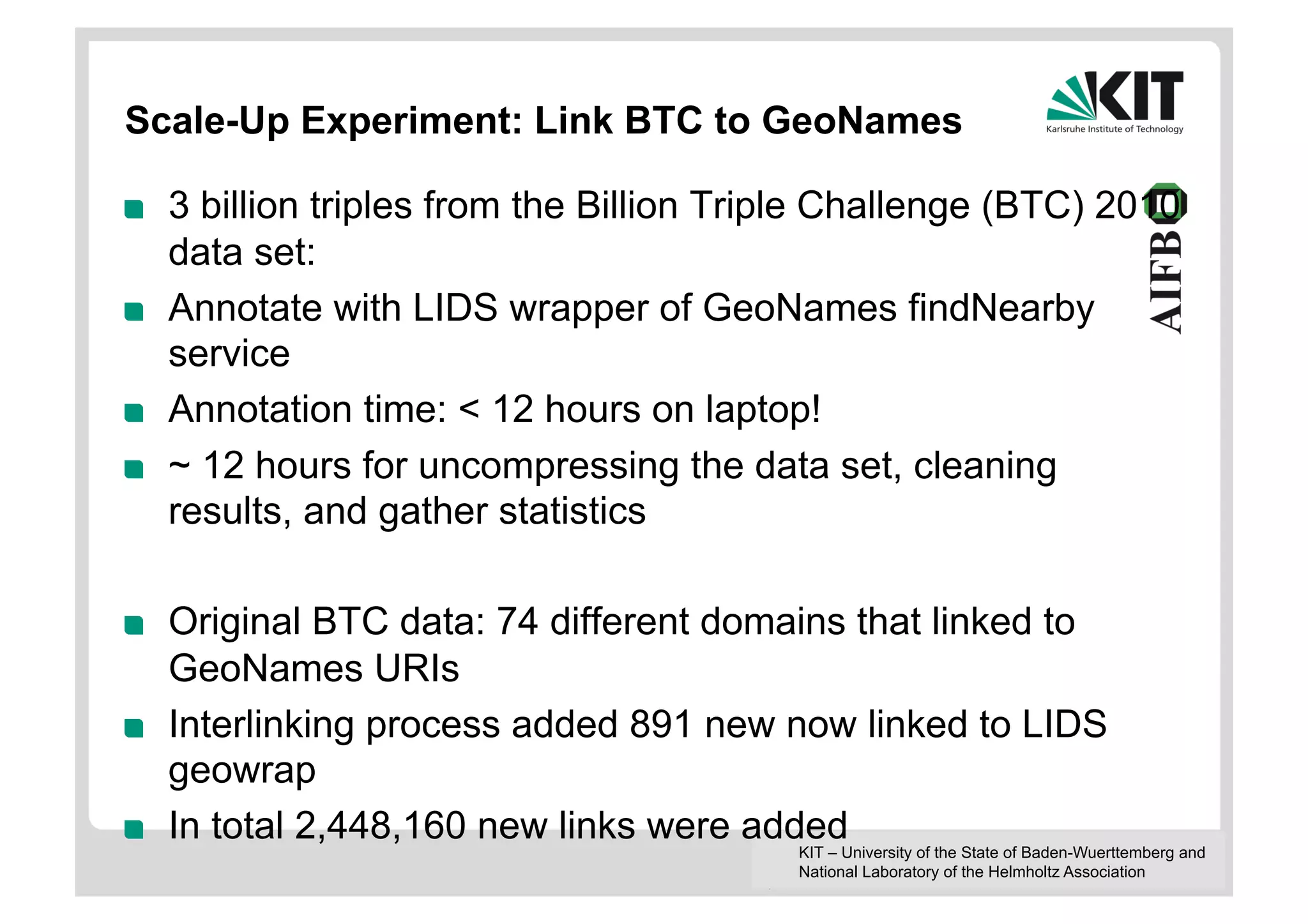 Scale-Up Experiment: Link BTC to GeoNames

!    3 billion triples from the Billion Triple Challenge (BTC) 2010
     data set:
!    Annotate with LIDS wrapper of GeoNames findNearby
     service
!    Annotation time: < 12 hours on laptop!
!    ~ 12 hours for uncompressing the data set, cleaning
     results, and gather statistics

!    Original BTC data: 74 different domains that linked to
     GeoNames URIs
!    Interlinking process added 891 new now linked to LIDS
     geowrap
!    In total 2,448,160 new links were added
                                           KIT – University of the State of Baden-Wuerttemberg and
                                           National Laboratory of the Helmholtz Association
 