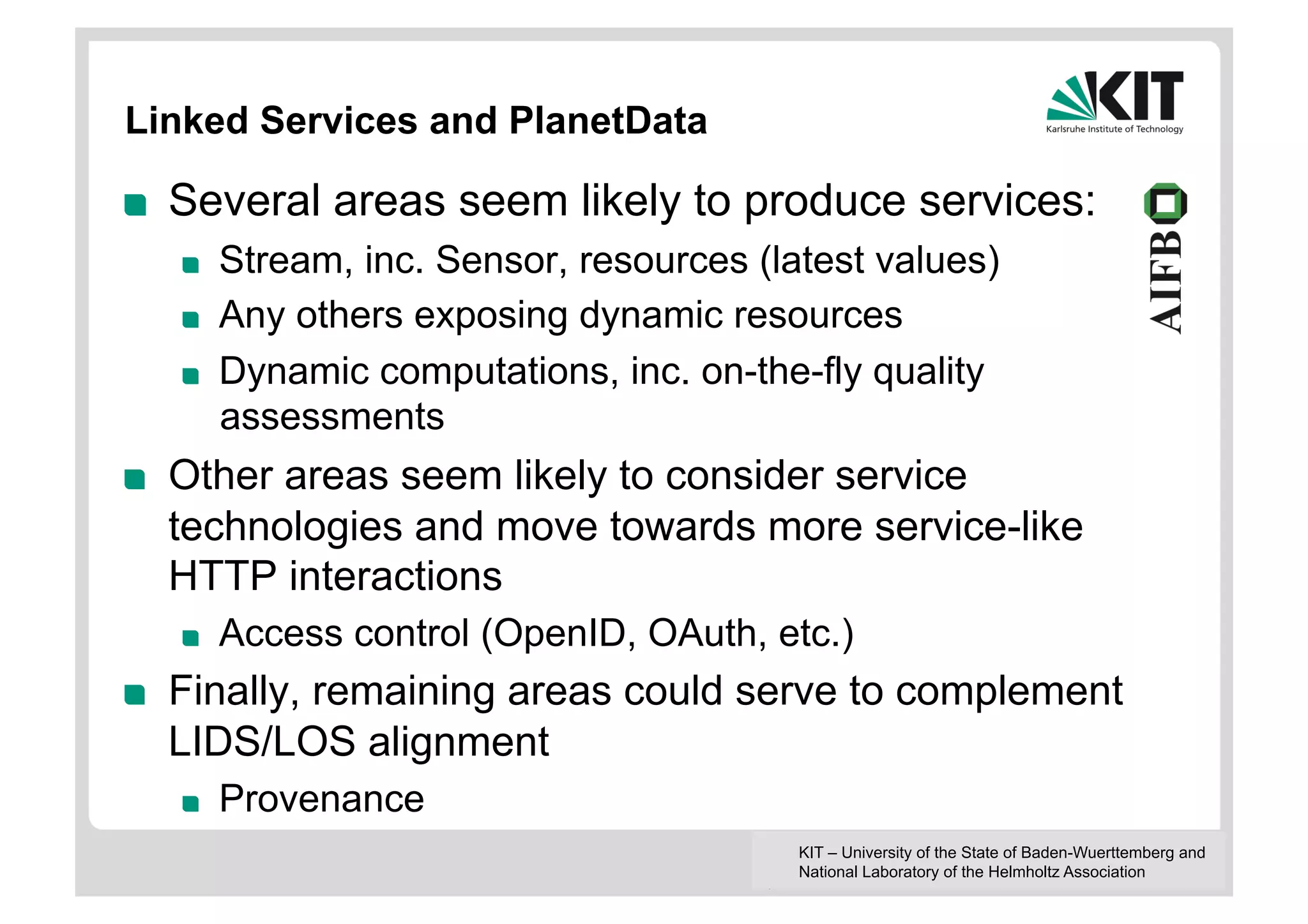 Linked Services and PlanetData

!    Several areas seem likely to produce services:
     !    Stream, inc. Sensor, resources (latest values)
     !    Any others exposing dynamic resources
     !    Dynamic computations, inc. on-the-fly quality
          assessments
!    Other areas seem likely to consider service
     technologies and move towards more service-like
     HTTP interactions
     !    Access control (OpenID, OAuth, etc.)
!    Finally, remaining areas could serve to complement
     LIDS/LOS alignment
     !    Provenance
                                            KIT – University of the State of Baden-Wuerttemberg and
                                            National Laboratory of the Helmholtz Association
 