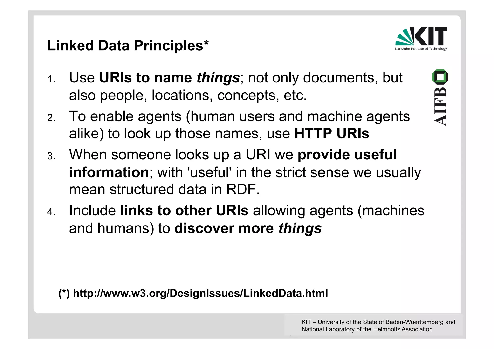 Linked Data Principles*

1.     Use URIs to name things; not only documents, but
       also people, locations, concepts, etc.
2.     To enable agents (human users and machine agents
       alike) to look up those names, use HTTP URIs
3.     When someone looks up a URI we provide useful
       information; with 'useful' in the strict sense we usually
       mean structured data in RDF.
4.     Include links to other URIs allowing agents (machines
       and humans) to discover more things



      (*) http://www.w3.org/DesignIssues/LinkedData.html

                                                   KIT – University of the State of Baden-Wuerttemberg and
                                                   National Laboratory of the Helmholtz Association
 