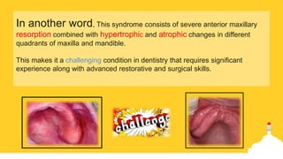 In another word, This syndrome consists of severe anterior maxillary
resorption combined with hypertrophic and atrophic changes in different
quadrants of maxilla and mandible.
This makes it a challenging condition in dentistry that requires significant
experience along with advanced restorative and surgical skills.
 