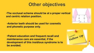 Other objectives
•The occlusal scheme should be at a proper vertical
and centric relation position.
•Anterior teeth should be used for cosmetic
and phonetic purpose only.
•Patient education and frequent recall and
maintenance care are essential, if the
development of this insidious syndrome is to
be avoided.
 