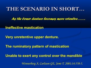 THE SCENARIO IN SHORT…THE SCENARIO IN SHORT…
Ineffective mastication
Very unretentive upper denture.
The ruminatory pattern of mastication
Unable to exert any control over the mandible
As the lower denture becomes more retentive…….
Wennerberg A, Carlsson GE, Jemt T. 2001;14:550-5.  
 