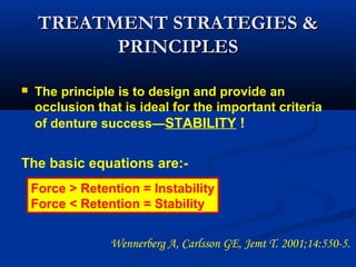 TREATMENT STRATEGIES &TREATMENT STRATEGIES &
PRINCIPLESPRINCIPLES
 The principle is to design and provide an
occlusion that is ideal for the important criteria
of denture success—STABILITY !
The basic equations are:-
Force > Retention = Instability
Force < Retention = Stability
Wennerberg A, Carlsson GE, Jemt T. 2001;14:550-5.  
 