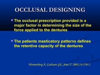 OCCLUSAL DESIGNINGOCCLUSAL DESIGNING
 The occlusal prescription provided is a
major factor in determining the size of the
force applied to the dentures
 The patients masticatory patterns defines
the retentive capacity of the dentures
Wennerberg A, Carlsson GE, Jemt T. 2001;14:550-5.  
 
