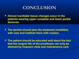 CONCLUSIONCONCLUSION
 Almost inevitable tissue changes occur in the
patients wearing upper complete and lower partial
dentures.
 The dentist should plan the treatment modalities
with care and institute them with caution.
 The patient should be educated well about the fact
that the longest life of the prosthesis can only be
attained by frequent visits and maintenance care
 