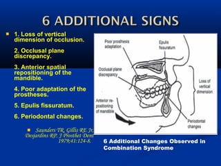  1. Loss of vertical
dimension of occlusion.
2. Occlusal plane
discrepancy.
3. Anterior spatial
repositioning of the
mandible.
4. Poor adaptation of the
prostheses.
5. Epulis fissuratum.
6. Periodontal changes.
 Saunders TR, Gillis RE Jr,
Desjardins RP. J Prosthet Dent
1979;41:124-8.   6 Additional Changes Observed in
Combination Syndrome
 