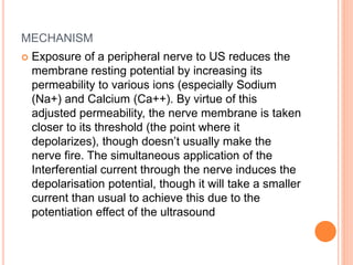 MECHANISM
Exposure of a peripheral nerve to US reduces the
membrane resting potential by increasing its
permeability to various ions (especially Sodium
(Na+) and Calcium (Ca++). By virtue of this
adjusted permeability, the nerve membrane is taken
closer to its threshold (the point where it
depolarizes), though doesn’t usually make the
nerve fire. The simultaneous application of the
Interferential current through the nerve induces the
depolarisation potential, though it will take a smaller
current than usual to achieve this due to the
potentiation effect of the ultrasound