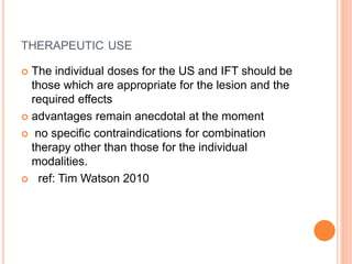 THERAPEUTIC USE
The individual doses for the US and IFT should be
those which are appropriate for the lesion and the
required effects
advantages remain anecdotal at the moment
no specific contraindications for combination
therapy other than those for the individual
modalities.
ref: Tim Watson 2010