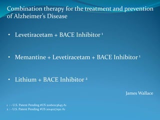James Wallace
Combination therapy for the treatment and prevention
of Alzheimer’s Disease
1 : - U.S. Patent Pending #US 20160213645 A1
2 : - U.S. Patent Pending #US 20140271911 A1
• Levetiracetam + BACE Inhibitor 1
• Memantine + Levetiracetam + BACE Inhibitor 1
• Lithium + BACE Inhibitor 2
 