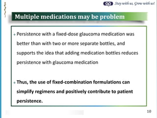 Stay with us, Grow with us!
Multiple medications may be problem
 Persistence with a fixed-dose glaucoma medication was
better than with two or more separate bottles, and
supports the idea that adding medication bottles reduces
persistence with glaucoma medication
 Thus, the use of fixed-combination formulations can
simplify regimens and positively contribute to patient
persistence.
10
 