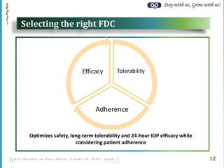 Stay with us, Grow with us!
E x p e r t O p i n i o n o n D r u g S a f e t y ; V o l u m e 1 9 , 2 0 2 0 - I s s u e
1 1
Selecting the right FDC
12
Tolerability
Adherence
Efficacy
Optimizes safety, long-term tolerability and 24-hour IOP efficacy while
considering patient adherence
 