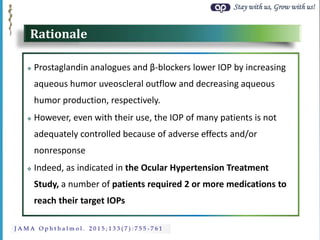 Stay with us, Grow with us!
J A M A O p h t h a l m o l . 2 0 1 5 ; 1 3 3 ( 7 ) : 7 5 5 - 7 6 1
Rationale
 Prostaglandin analogues and β-blockers lower IOP by increasing
aqueous humor uveoscleral outflow and decreasing aqueous
humor production, respectively.
 However, even with their use, the IOP of many patients is not
adequately controlled because of adverse effects and/or
nonresponse
 Indeed, as indicated in the Ocular Hypertension Treatment
Study, a number of patients required 2 or more medications to
reach their target IOPs
 