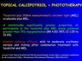 Tacalcitol plus  308nm monochromatic excimer light  (MEL) vs placebo plus MEL.  A statistically significantly greater proportion of participants in the tacalcitol plus MEL group achieved greater than 75%  repigmentation  (RR 4.50; 95% CI 1.05 to 19.35). TOPICAL CALCIPOTRIOL + PHOTOTHERAPY . Lu-yan T etal. Topical tacalcitol and 308-nm monochromatic excimer light: a synergistic combination for the treatment of vitiligo.  Photodermatol Photoimmunol Photomed. 2006;22(6):310-4 Possible adverse effects:  mild to moderate erythema xerosis and itching after combination treatment with tacalcitol and MEL. 