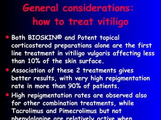 General considerations:  how to treat vitiligo Both BIOSKIN ® and Potent topical corticosterod preparations alone are the first line treatment in vitiligo vulgaris affecting less than 10% of the skin surface . Association of these 2 treatments gives better results, with very high repigmentation rate in more than 90% of patients. High repigmentation rates are observed also for other combination treatments, while Tacrolimus and Pimecrolimus but not phenylalanine are relatively active when applied without UVB irradiation . 
