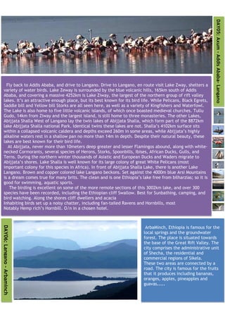 DAY05: Axum - Addis Ababa- Langano
     Fly back to Addis Ababa, and drive to Langano. Drive to Langano, en route visit Lake Zway, shelters a
   variety of water birds. Lake Zeway is surrounded by the blue volcanic hills, 165km south of Addis
   Ababa, and covering a massive 4252km is Lake Ziway, the largest of the northern group of rift valley
   lakes. It’s an attractive enough place, but its best known for its bird life. While Pelicans, Black Egrets,
   Saddle bill and Yellow bill Storks are all seen here, as well as a variety of Kingfishers and Waterfowl.
   The Lake is also home to five little volcanic islands, of which once boasted medieval churches. Tullu
   Gudo, 14km from Ziway and the largest island, is still home to three monasteries. The other Lakes,
   Abijjata Shalla West of Langano lay the twin lakes of Abijjata Shalla, which form part of the 8872km
   lake Abijjata Shalla national Park. Identical twins these lakes are not. Shalla’s 4102km surface sits
   within a collapsed volcanic caldera and depths exceed 260m in some areas, while Abijjata’s highly
   alkaline waters rest in a shallow pan no more than 14m in depth. Despite their natural beauty, these
   lakes are best known for their bird life.
      At Abijjata, never more than 10meters deep greater and lesser Flamingos abound, along with white-
   necked Cormorants, several species of Herons, Storks, Spoonbills, Ibises, African Ducks, Gulls, and
   Terns. During the northern winter thousands of Asiatic and European Ducks and Waders migrate to
   Abijjata’s shores. Lake Shalla is well known for its large colony of great White Pelicans (most
   important colony for this species in Africa). In front of Abijjata Shalla Lake, there is another Lake
   Langano. Brown and copper colored lake Langano beckons. Set against the 4000m blue Arsi Mountains
   is a dream comes true for many brits. The clean and is one Ethiopia’s lake free from bilharzias; so it is
   good for swimming, aquatic sports.
       The birding is excellent on some of the more remote sections of this 3002km lake, and over 300
   species have been recorded, including the Ethiopian cliff Swallow. Best for Sunbathing, camping, and
   bird watching. Along the shores cliff dwellers and acacia
   Inhabiting birds set up a noisy chatter, including fan-tailed Ravens and Hornbills, most
   Notably Hemp rich’s Hornbill. O/n in a chosen hotel.
DAY06: Langano - Arbaminch




                                                                             ArbaMinch, Ethiopia is famous for the
                                                                            local springs and the groundwater
                                                                            forest. The place is situated towards
                                                                            the base of the Great Rift Valley. The
                                                                            city comprises the administrative unit
                                                                            of Shecha, the residential and
                                                                            commercial regions of Sikela.
                                                                            These two areas are connected by a
                                                                            road. The city is famous for the fruits
                                                                            that it produces including bananas,
                                                                            oranges, apples, pineapples and
                                                                            guavas.....
 