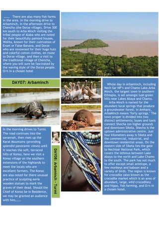 ..... There are also many fish farms
in the area. In the morning drive to
Arbaminch, in the afternoon drive to
Chencha (the Dorze village). Drive 300
km south to Arba Minch visiting the
tribal people of Alaba who are noted
for their beautifully painted houses,
Wolita, known for their cultivation of
Enset or False Banana, and Dorze –
who are renowned for their huge huts
and colorful cotton clothes, en route
to Dorze village, and then a visit to
the traditional village of Chencha,
where you will sure be fascinated by
the waving style of the Dorze people.
O/n in a chosen hotel


      DAY07: Arbaminch                                          Whole day in Arbaminch, including
                                                              Nech Sar NP’s and Chamo Lake.Arba
                                                              Minch, the largest town in southern
                                                              Ethiopia, is set amongst lush green
                                                              hills near Lakes Abaya and Chamo.
                                                                  Arba Minch is named for the
                                                              abundant local springs that produce
                                                              a groundwater forest; in Amharic,
                                                              ArbaMinch means "forty springs." The
                                                              town proper is divided into two
                                                              distinct settlements; buses and taxis
                                                              connect Shecha (on higher ground)
In the morning drives to Turmi.                               and downtown Sikela. Shecha is the
                                                              uptown administrative centre. Just
The road contnues into the
                                                              four kilometers away is Sikela and
savannah, then rises up the                                   the commercial, industrial, and
Karat Mountains (providing                                    downtown residential areas. On the
splendid panoramic views) until                               eastern side of Sikela lies the gate
                                                              to Nechisar National Park, which
                                   DAY08: Arbaminch - Turmi




it reaches the soft, terraced
hills of Konso, here we visit a                               covers the isthmus between Lake
                                                              Abaya to the north and Lake Chamo
Konso village on the southern
                                                              to the south. The park has not much
extensions of the highlands to                                to offer except small antelope, a
meet the locals who are                                       few monkeys and baboon and a
excellent farmers. The Konso                                  variety of birds. The region is known
are also noted for there unusual                              for crocodile (also known as the
practice of sculpting eerie                                   crocodile market which is an area of
wooden statues to mark the                                    abundant, large, wild crocodiles)
                                                              and hippo, fish farming, and O/n in
graves of their dead. Should the
                                                              a chosen hotel.
Chief of Konso be in Residence,
we may be granted an audience
with him.....
 