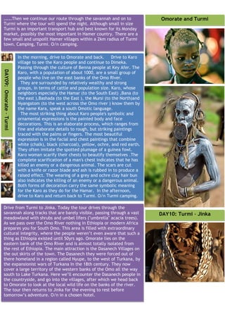 .....Then we continue our route through the savannah and on to                            Omorate and Turmi
Turmi where the tour will spend the night. Although small in size
Turmi is an important transport hub and best known for its Monday
market, possibly the most important in Hamer country. There are a
few small and unspoilt Hamer villages within a 2km radius of Turmi
town. Camping, Turmi. O/n camping.

                         In the morning, drive to Omorate and back.       Drive to Karo
                         village to see the Karo people and continue to Dimeka.
                         Passing through the culture of Benna people at Key Afer. The
DAY09: Omorate - Turmi




                         Karo, with a population of about 1000, are a small group of
                         people who live on the east banks of the Omo River.
                           They are surrounded by relatively wealthy and strong
                         groups, in terms of cattle and population size. Karo, whose
                         neighbors especially the Hamar (to the South East) ,Bana (to
                         the east ),Bashada (to the East ), the Mursi (to the North)and
                         Nyangatom (to the west across the Omo river ) know them by
                         the name Kara, speak a south Omotic language.
                           The most striking thing about Karo people's symbolic and
                         ornamental expressions is the painted body and face
                         decorations. This is an elaborate process, which ranges from
                         fine and elaborate details to rough, but striking paintings
                         traced with the palms or fingers. The most beautiful
                         expression is in the facial and chest paintings that combine
                         white (chalk), black (charcoal), yellow, ochre, and red earth.
                         They often imitate the spotted plumage of a guinea fowl.
                         Karo woman scarify their chests to beautify themselves .The
                         complete scarification of a man's chest indicates that he has
                         killed an enemy or a dangerous animal. The scars are cut
                         with a knife or razor blade and ash is rubbed in to produce a
                         raised effect. The wearing of a grey and ochre clay hair bun
                         also indicates the killing of an enemy or a dangerous animal.
                         Both forms of decoration carry the same symbolic meaning
                         for the Karo as they do for the Hamar. In the afternoon,
                         drive to Karo and return back to Turmi. O/n Turmi camping.

Drive from Turmi to Jinka. Today the tour drives through the
savannah along tracks that are barely visible, passing through a vast                     DAY10: Turmi - Jinka
meadowland with shrubs and umbel lifers ("umbrella" acacia trees).
As we pass over the Omo River nothing in Ethiopia or modern Africa
prepares you for South Omo. This area is filled with extraordinary
cultural integrity, where the people weren’t even aware that such a
thing as Ethiopia existed until 50yrs ago. Omorate lies on the
eastern bank of the Omo River and is almost totally isolated from
the rest of Ethiopia. The main attraction is the Dasanech Villages on
the out skirts of the town. The Dasanech they were forced out of
there homeland in a region called Nyupe, to the west of Turkana, by
the expansionist wars of Turkana In the 18th century. They now
cover a large territory of the western banks of the Omo all the way
south to Lake Turkana. Here we’ll encounter the Dasanech people in
the countryside, and go into the villages, after which we head back
to Omorate to look at the local wild life on the banks of the river.
The tour then returns to Jinka for the evening to rest before
tomorrow’s adventure. O/n in a chosen hotel.
 