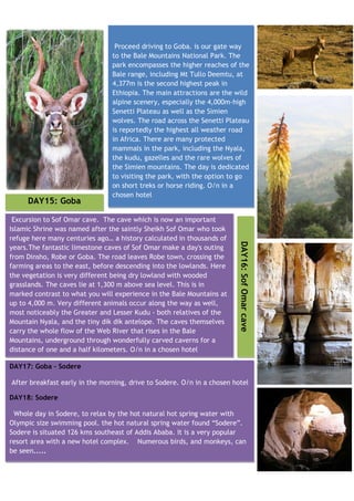 Proceed driving to Goba. is our gate way
                                to the Bale Mountains National Park. The
                                park encompasses the higher reaches of the
                                Bale range, including Mt Tullo Deemtu, at
                                4,377m is the second highest peak in
                                Ethiopia. The main attractions are the wild
                                alpine scenery, especially the 4,000m-high
                                Senetti Plateau as well as the Simien
                                wolves. The road across the Senetti Plateau
                                is reportedly the highest all weather road
                                in Africa. There are many protected
                                mammals in the park, including the Nyala,
                                the kudu, gazelles and the rare wolves of
                                the Simien mountains. The day is dedicated
                                to visiting the park, with the option to go
                                on short treks or horse riding. O/n in a
                                chosen hotel
     DAY15: Goba

 Excursion to Sof Omar cave. The cave which is now an important
Islamic Shrine was named after the saintly Sheikh Sof Omar who took
refuge here many centuries ago… a history calculated in thousands of     DAY16: Sof Omar cave
years.The fantastic limestone caves of Sof Omar make a day's outing
from Dinsho, Robe or Goba. The road leaves Robe town, crossing the
farming areas to the east, before descending into the lowlands. Here
the vegetation is very different being dry lowland with wooded
grasslands. The caves lie at 1,300 m above sea level. This is in
marked contrast to what you will experience in the Bale Mountains at
up to 4,000 m. Very different animals occur along the way as well,
most noticeably the Greater and Lesser Kudu - both relatives of the
Mountain Nyala, and the tiny dik dik antelope. The caves themselves
carry the whole flow of the Web River that rises in the Bale
Mountains, underground through wonderfully carved caverns for a
distance of one and a half kilometers. O/n in a chosen hotel

DAY17: Goba - Sodere

After breakfast early in the morning, drive to Sodere. O/n in a chosen hotel

DAY18: Sodere

 Whole day in Sodere, to relax by the hot natural hot spring water with
Olympic size swimming pool. the hot natural spring water found “Sodere”.
Sodere is situated 126 kms southeast of Addis Ababa. It is a very popular
resort area with a new hotel complex. Numerous birds, and monkeys, can
be seen.....
 