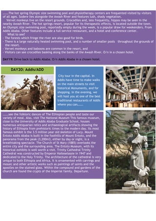 .....The hot spring Olympic size swimming pool and physiotherapy centers are frequented visited by visitors
of all ages. Sodere lies alongside the Awash River and features lush, shady vegetation.
   Vervet monkeys live on the resort grounds. Crocodiles and, less frequently, hippos may be seen in the
nearby Awash River. The hot springs resort, popular for its therapeutic effects, is located outside the town.
An Olympic size swimming pool, reportedly empty during the week, is a popular draw for weekenders. From
Addis Ababa. Other features include a full-service restaurant, and a hotel and conference center.
    What to see?
— The forests which fringe the river are also good for birds.
— There is a large naturally heated swimming pool, and a number of smaller pools throughout the grounds of
  the resort.
— Vervet monkeys and baboons are common in the resort, and
— Visitors can see crocodiles basking along the banks of the Awash River. O/n in a chosen hotel.

DAY19: Drive back to Addis Ababa. O/n Addis Ababa in a chosen hotel.


     DAY20: Addis/ADD
                                         City tour in the capital. In
                                        Addis have time to make walks
                                        on the main streets to visit
                                        historical Monuments, and for
                                        shopping. In the evening, we
                                        will host you at one of the best
                                        traditional restaurants of Addis
                                        where you can.....


.....see the folkloric dances of The Ethiopian people and taste our
variety of meal. Also, visit The National Museum This famous museum,
close to the University of Addis Ababa Graduate School, houses
numerous antiquarian relics and archaeological artifacts showing the
history of Ethiopia from prehistoric times to the modern day. Its most
famous exhibit is the 3.5 million year old skeleton of Lucy. Mount
Entoto Addis Ababa is built in the foothills of Mount Entoto, and the
panorama from the peak (3,200m3, either by day or night, is a
breathtaking spectacle. The Church of St Mary (1885) overlooks the
entire city and the surrounding area. The Entoto Museum, with its
historical exhibits is well worth a visit. Trinity Cathedral Trinity
Cathedral was constructed by Emperor Haileselassie in 1947 and
dedicated to the Holy Trinity. The architecture of the cathedral is very
unique to both Ethiopia and Africa. It is ornamented with carvings and
mosaic and other artistic works such as paintings of saints and the
apostles on the stained glass. Within the compound and gardens of the
church are found the crypts of the Imperial family. Departure.
 