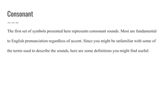 Consonant
The first set of symbols presented here represents consonant sounds. Most are fundamental
to English pronunciation regardless of accent. Since you might be unfamiliar with some of
the terms used to describe the sounds, here are some definitions you might find useful:
 