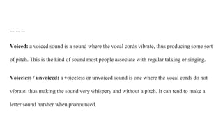 Voiced: a voiced sound is a sound where the vocal cords vibrate, thus producing some sort
of pitch. This is the kind of sound most people associate with regular talking or singing.
Voiceless / unvoiced: a voiceless or unvoiced sound is one where the vocal cords do not
vibrate, thus making the sound very whispery and without a pitch. It can tend to make a
letter sound harsher when pronounced.
 