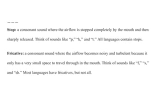 Stop: a consonant sound where the airflow is stopped completely by the mouth and then
sharply released. Think of sounds like “p,” “k,” and “t.” All languages contain stops.
Fricative: a consonant sound where the airflow becomes noisy and turbulent because it
only has a very small space to travel through in the mouth. Think of sounds like “f,” “s,”
and “sh.” Most languages have fricatives, but not all.
 