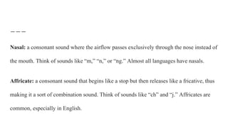 Nasal: a consonant sound where the airflow passes exclusively through the nose instead of
the mouth. Think of sounds like “m,” “n,” or “ng.” Almost all languages have nasals.
Affricate: a consonant sound that begins like a stop but then releases like a fricative, thus
making it a sort of combination sound. Think of sounds like “ch” and “j.” Affricates are
common, especially in English.
 