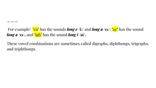 For example: "ea" has the sounds long e /i:/ and long a /eɪ/; "ay" has the sound
long a /eɪ/, and "igh" has the sound long i /ai/.
These vowel combinations are sometimes called digraphs, diphthongs, trigraphs,
and triphthongs.
 