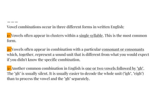 Vowel combinations occur in three different forms in written English:
1- Vowels often appear in clusters within a single syllable. This is the most common
form.
2- Vowels often appear in combination with a particular consonant or consonants
which, together, represent a sound unit that is different from what you would expect
if you didn't know the specific combination.
3- Another common combination in English is one or two vowels followed by "gh".
The "gh" is usually silent. It is usually easier to decode the whole unit ("igh", "eigh")
than to process the vowel and the "gh" separately.
 