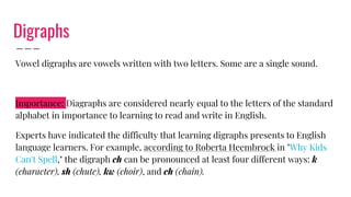 Digraphs
Vowel digraphs are vowels written with two letters. Some are a single sound.
Importance: Diagraphs are considered nearly equal to the letters of the standard
alphabet in importance to learning to read and write in English.
Experts have indicated the difficulty that learning digraphs presents to English
language learners. For example, according to Roberta Heembrock in "Why Kids
Can't Spell," the digraph ch can be pronounced at least four different ways: k
(character), sh (chute), kw (choir), and ch (chain).
 