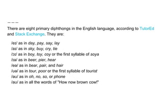 There are eight primary diphthongs in the English language, according to TutorEd
and Stack Exchange. They are:
/eɪ/ as in day, pay, say, lay
/aɪ/ as in sky, buy, cry, tie
/ɔɪ/ as in boy, toy, coy or the first syllable of soya
/ɪə/ as in beer, pier, hear
/eə/ as in bear, pair, and hair
/ʊə/ as in tour, poor or the first syllable of tourist
/əʊ/ as in oh, no, so, or phone
/aʊ/ as in all the words of "How now brown cow!"
 