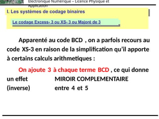 Électronique Numérique – Licence Physique et
Application
I. Les systèmes de codage binaires
I. Les systèmes de codage binaires
Le codage binaire naturel (base 2)
Le codage Excess- 3 ou XS- 3 ou Majoré de 3
Apparenté au code BCD , on a parfois recours au
code XS-3 en raison de la simplification qu’il apporte
à certains calculs arithmetiques :
On ajoute 3 à chaque terme BCD , ce qui donne
un effet MIROIR COMPLEMENTAIRE
(inverse) entre 4 et 5
 