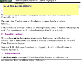 Électronique Numérique – Licence Physique et
Application
1. Variable binaire
On appelle variable binaire (ou logique), une variable prenant ses valeurs dans
l’ensemble {0, 1}.
Exemple : état d’un interrupteur, d’un bouton poussoir, la présence d’une
tension,...
Soit a la variable associée à l’état d’un bouton poussoir, alors a = 0 (faux ou bas) signifie
qu’il n’est pas actionné, a = 1 (vrai ou haut) signifie qu’il est actionné.
2. Equation logique
On appelle équation logique une combinaison de plusieurs variables logiques
donnant l’état d’une variable dite de sortie associée. Cette combinaison est réalisée à
l’aide d’opérations logiques :
Soit xi (i  [1, n]) les variables d’entrée. L’équation A = f(xi ) définit l’état de la
variable de sortie A.
3. Table de vérité
La table de vérité représente l’état de la variable de sortie pour chacune des
combinaisons des n variables d’entrée (2n lignes).
B. La logique Booléenne
B. La logique Booléenne
 