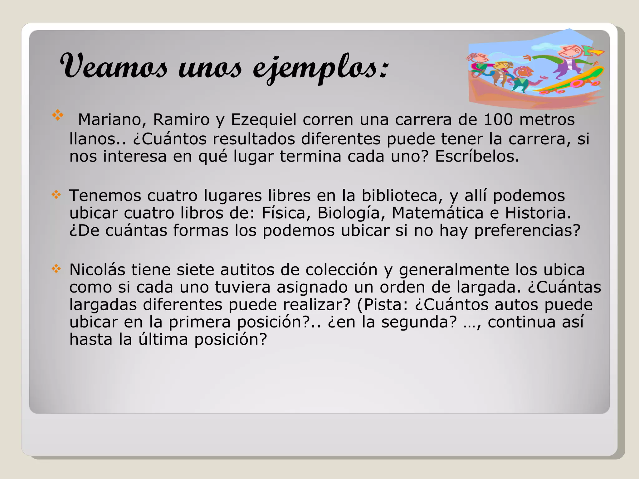Mariano, Ramiro y Ezequiel corren una carrera de 100 metros llanos.. ¿Cuántos resultados diferentes puede tener la carrera, si nos interesa en qué lugar termina cada uno? Escríbelos. Tenemos cuatro lugares libres en la biblioteca, y allí podemos ubicar cuatro libros de: Física, Biología, Matemática e Historia. ¿De cuántas formas los podemos ubicar si no hay preferencias? Nicolás tiene siete autitos de colección y generalmente los ubica como si cada uno tuviera asignado un orden de largada. ¿Cuántas largadas diferentes puede realizar? (Pista: ¿Cuántos autos puede ubicar en la primera posición?.. ¿en la segunda? …, continua así hasta la última posición? Veamos unos ejemplos:   