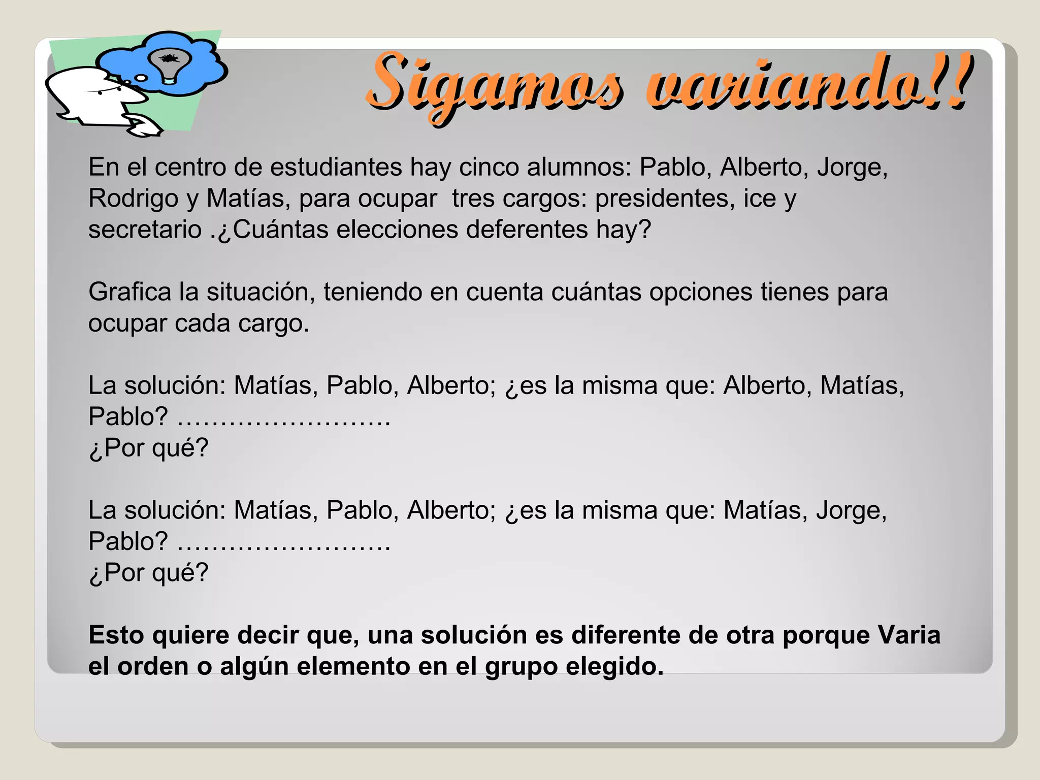 Sigamos variando!! En el centro de estudiantes hay cinco alumnos: Pablo, Alberto, Jorge, Rodrigo y Matías, para ocupar  tres cargos: presidentes, ice y secretario .¿Cuántas elecciones deferentes hay? Grafica la situación, teniendo en cuenta cuántas opciones tienes para ocupar cada cargo. La solución: Matías, Pablo, Alberto; ¿es la misma que: Alberto, Matías, Pablo? ……………………. ¿Por qué?  La solución: Matías, Pablo, Alberto; ¿es la misma que: Matías, Jorge, Pablo? ……………………. ¿Por qué?  Esto quiere decir que, una solución es diferente de otra porque Varia el orden o algún elemento en el grupo elegido. 