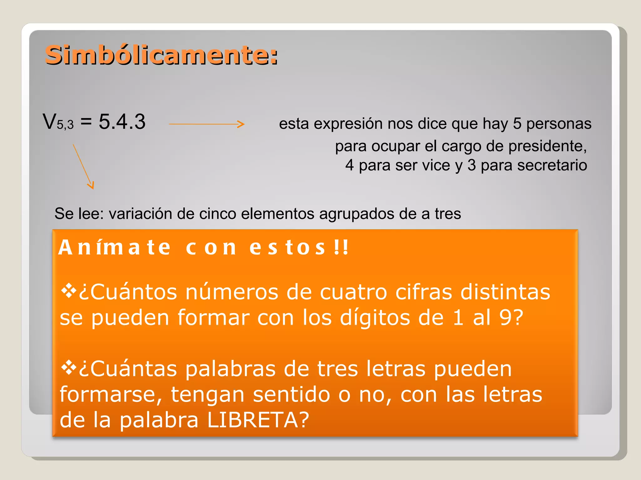 Simbólicamente: V 5,3  = 5.4.3   esta expresión nos dice que hay 5 personas para ocupar el cargo de presidente,  4 para ser vice y 3 para secretario  Se lee: variación de cinco elementos agrupados de a tres Anímate con estos!! ¿Cuántos números de cuatro cifras distintas se pueden formar con los dígitos de 1 al 9? ¿Cuántas palabras de tres letras pueden formarse, tengan sentido o no, con las letras de la palabra LIBRETA? 