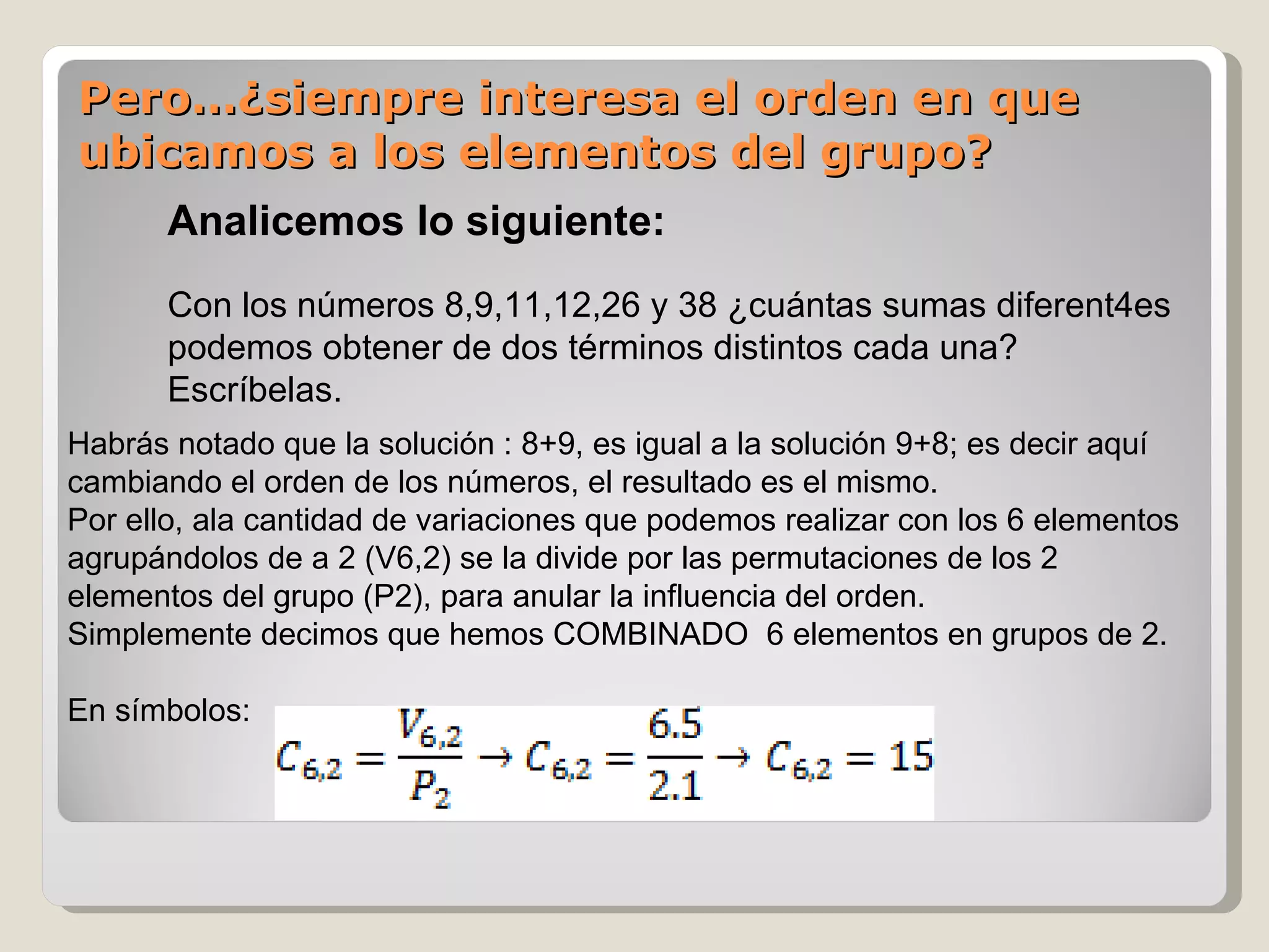 Pero…¿siempre interesa el orden en que ubicamos a los elementos del grupo? Analicemos lo siguiente: Con los números 8,9,11,12,26 y 38 ¿cuántas sumas diferent4es podemos obtener de dos términos distintos cada una? Escríbelas. Habrás notado que la solución : 8+9, es igual a la solución 9+8; es decir aquí cambiando el orden de los números, el resultado es el mismo. Por ello, ala cantidad de variaciones que podemos realizar con los 6 elementos agrupándolos de a 2 (V6,2) se la divide por las permutaciones de los 2 elementos del grupo (P2), para anular la influencia del orden. Simplemente decimos que hemos COMBINADO  6 elementos en grupos de 2. En símbolos:  