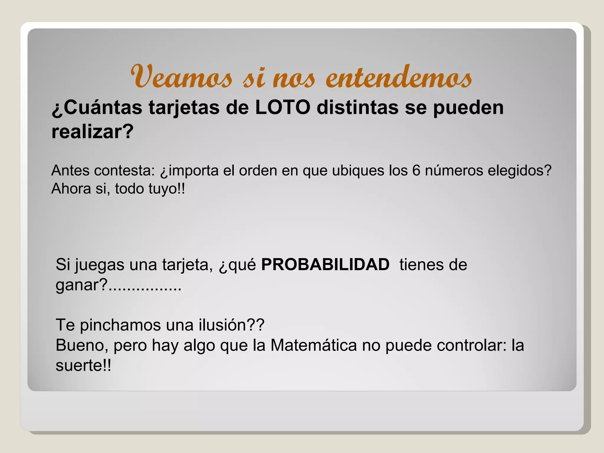 Veamos si nos entendemos ¿Cuántas tarjetas de LOTO distintas se pueden realizar? Antes contesta: ¿importa el orden en que ubiques los 6 números elegidos? Ahora si, todo tuyo!! Si juegas una tarjeta, ¿qué  PROBABILIDAD   tienes de ganar?................ Te pinchamos una ilusión?? Bueno, pero hay algo que la Matemática no puede controlar: la suerte!! 
