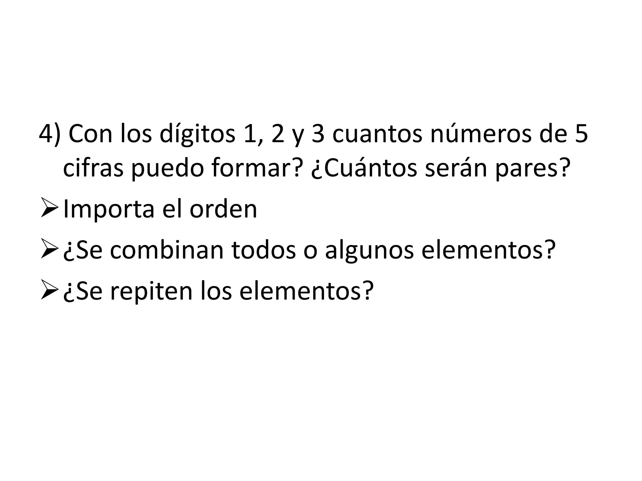 4) Con los dígitos 1, 2 y 3 cuantos números de 5
  cifras puedo formar? ¿Cuántos serán pares?
Importa el orden
¿Se combinan todos o algunos elementos?
¿Se repiten los elementos?
 