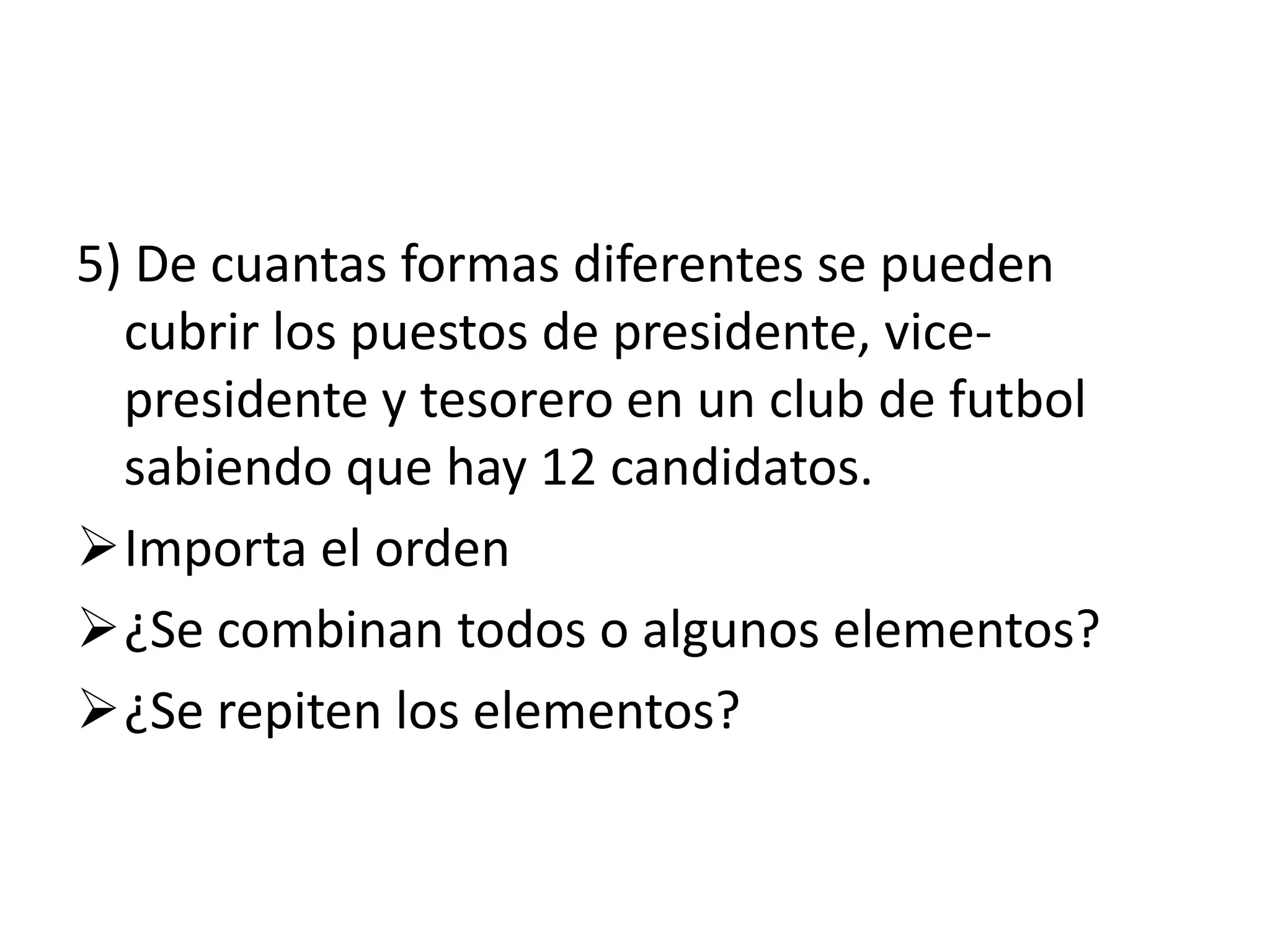 5) De cuantas formas diferentes se pueden
  cubrir los puestos de presidente, vice-
  presidente y tesorero en un club de futbol
  sabiendo que hay 12 candidatos.
Importa el orden
¿Se combinan todos o algunos elementos?
¿Se repiten los elementos?
 