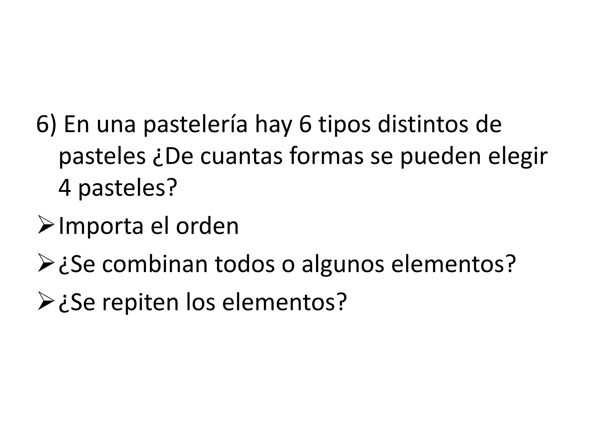 6) En una pastelería hay 6 tipos distintos de
  pasteles ¿De cuantas formas se pueden elegir
  4 pasteles?
Importa el orden
¿Se combinan todos o algunos elementos?
¿Se repiten los elementos?
 
